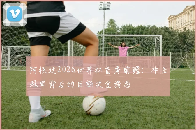 阿根廷2026世界杯首秀前瞻:冲击冠军背后的巨额奖金诱惑