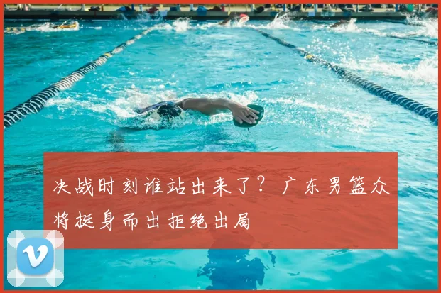 决战时刻谁站出来了?广东男篮众将挺身而出拒绝出局
