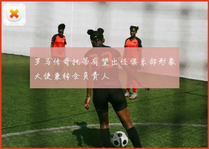 罗马传奇托蒂有望出任俱乐部形象大使兼转会负责人