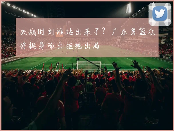 决战时刻谁站出来了?广东男篮众将挺身而出拒绝出局