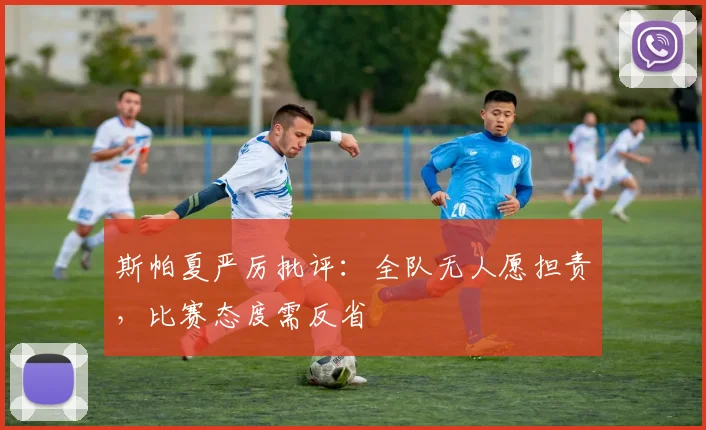 斯帕夏严厉批评:全队无人愿担责,比赛态度需反省