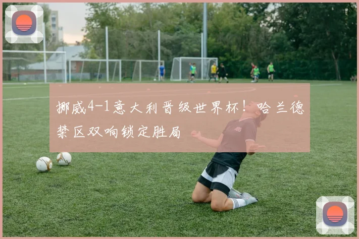挪威4-1意大利晋级世界杯!哈兰德禁区双响锁定胜局