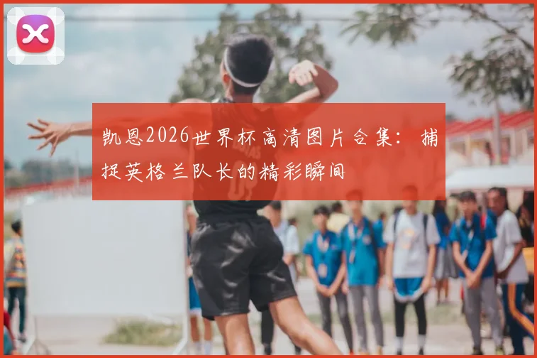 凯恩2026世界杯高清图片合集:捕捉英格兰队长的精彩瞬间