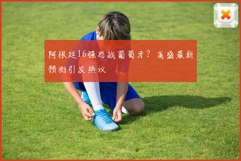 阿根廷16强恐战葡萄牙?高盛最新预测引发热议