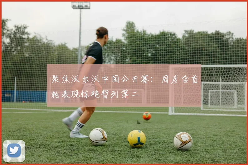 聚焦沃尔沃中国公开赛:周彦含首轮表现惊艳暂列第二