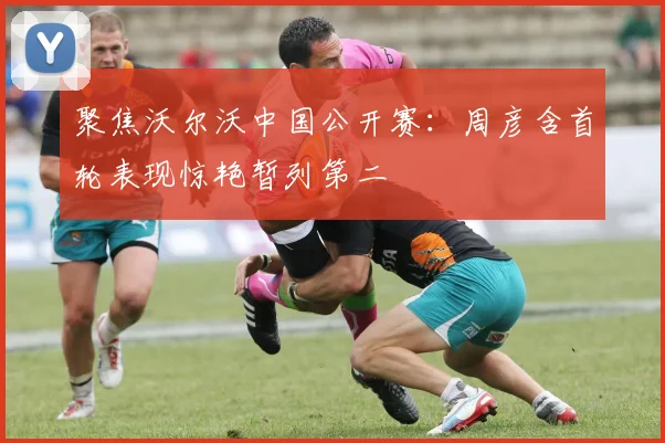 聚焦沃尔沃中国公开赛:周彦含首轮表现惊艳暂列第二