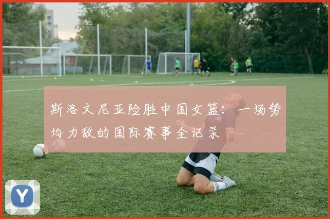 斯洛文尼亚险胜中国女篮：一场势均力敌的国际赛事全记录