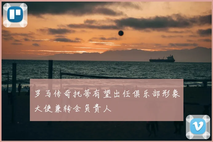 罗马传奇托蒂有望出任俱乐部形象大使兼转会负责人