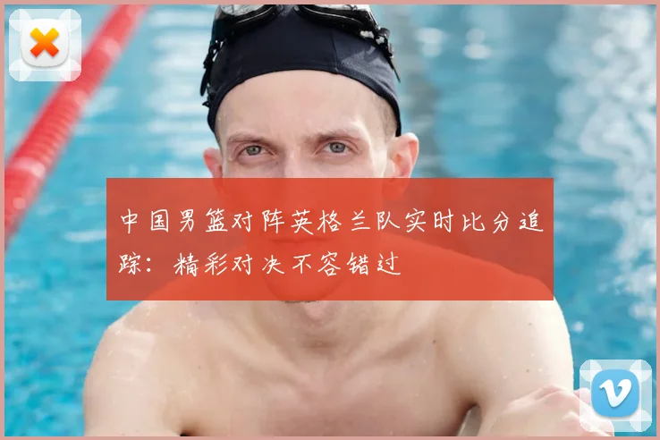 中国男篮对阵英格兰队实时比分追踪:精彩对决不容错过