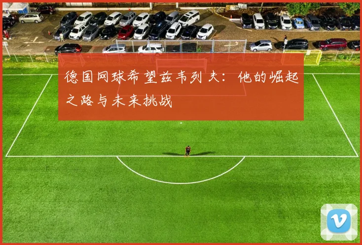 德国网球希望兹韦列夫:他的崛起之路与未来挑战