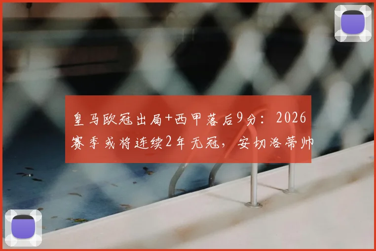 皇马欧冠出局+西甲落后9分:2026赛季或将连续2年无冠,安切洛蒂帅位危机与球队重建分析