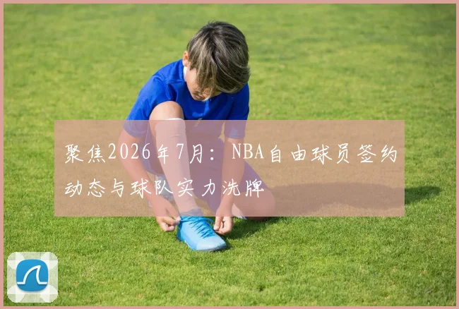 聚焦2026年7月：NBA自由球员签约动态与球队实力洗牌