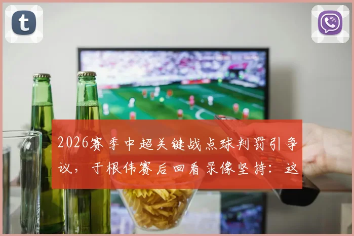 2026赛季中超关键战点球判罚引争议,于根伟赛后回看录像坚持:这球100%应该判